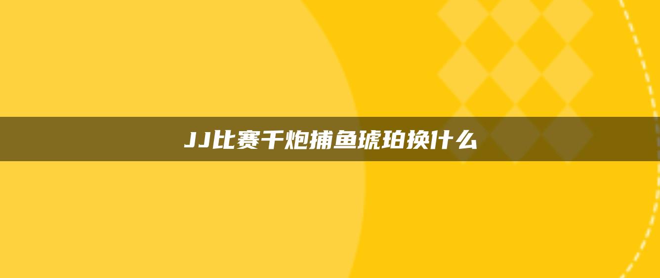 JJ比赛千炮捕鱼琥珀换什么